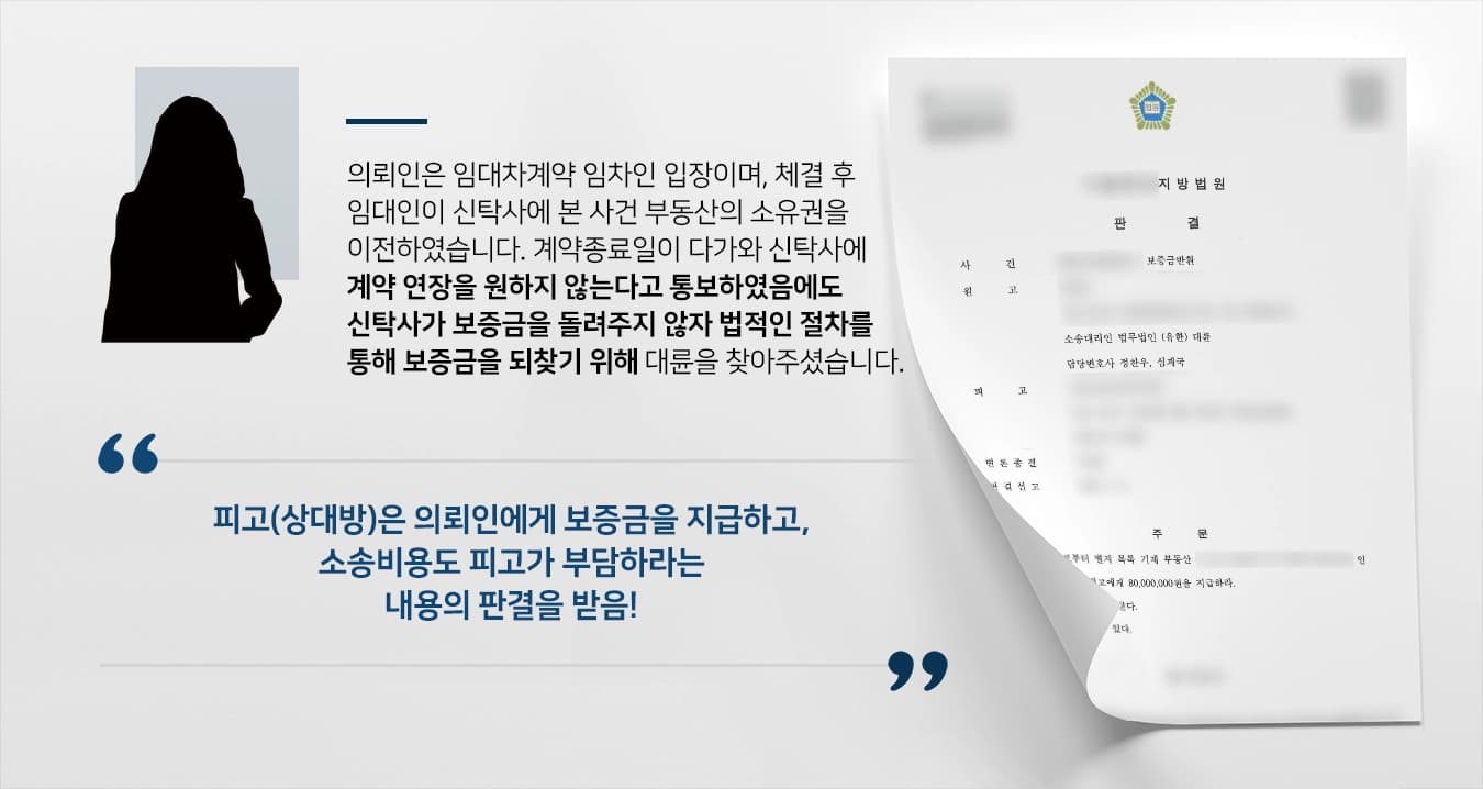본 사건의 의뢰인은 지금 거주 중인 집에 대한 임대차계약을 체결 후 임대인에게 임차보증금을 지급하였습니다.이후 임대인은 신탁을 원인으로 하여 수탁자인 신탁사(이 사건 피고)에게 건물에 대한 소유권이전등기를 마쳤습니다.의뢰인이 임대차계약을 맺고 난 후 소유권이전등기를 진행했으므로 피고는 임대인의 지위를 승계하여 보증금을 반환해야 합니다.그러나 의뢰인이 해당 신탁사에 연락을 하자 '다시 연락하겠다'라는 내용으로 답변한 후 아무런 연락도 없고 보증금을 돌려주지도 않았습니다.오랜 기간 모아둔 목돈을 되찾기 위해 법무법인 대륜을 찾아주셨습니다.