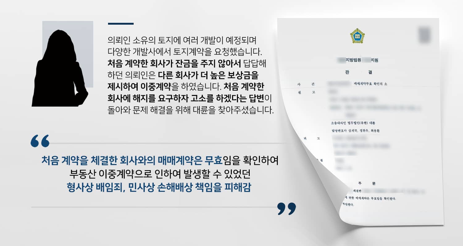 본 사건의 의뢰인이 가지고 있는 토지 중 일부를 A개발사와 매매계약을 체결하였습니다.A개발사는 약간의 계약금을 지불한 후 계속해서 잔금을 치르지 않아서 의뢰인은 답답함을 느꼈습니다.그러던 중 B개발사에서 더 높은 매매대금을 제시하며, 대금 전액을 당일에 지급하겠다는 제안을 하였고, 의뢰인은 A개발사에게 돈을 다 받은 것이 아니니 괜찮을 것이란 생각에 B개발사와 이중계약을 맺게 됩니다.이후 A개발사에 가서 계약해지 의사를 전하니, A개발사에서는 상의 없는 이중계약을 지적하며 고소를 하겠다고 엄포를 놓았는데요.쉽게 해결될 줄 알았으나 생각보다 심각한 문제가 될 수도 있다고 판단한 의뢰인께서는 사건을 신속하게 해결하기 위해 부동산전문변호사·민사전문변호사가 있는 법무법인 대륜을 찾아주셨다고 합니다.