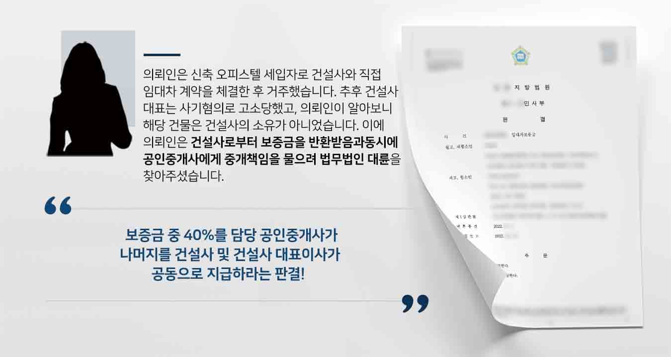 ## 임대차보증금반환 청구의 소 제기 의뢰인은 신축 오피스텔 전세 세입자로 건설사와 직접 관한 임대차 계약을 맺고 거주하였습니다. 차후 건설사 대표가 사기 혐의로 고소 당하여 의뢰인이 알아봤더니, 이 사건 신축오피스텔은 OO신탁주식회사로 대한 소유권 보전등기가 되어 있어서 건설사의 소유가 아니었습니다.   신탁 회사 명의로 소유권 보전등기가 되어 있는 경우, 임대차 계약을 체결할 때 신탁회사의 동의를 받고 계약을 체결해야 임차인이 대항력 주장할 수 있습니다. 그런데 건설사는 신탁회사의 동의 없이 임대차 계약을 의뢰인과 체결하여 의뢰인이 대항력을 주장 할 수 없는 상황이었습니다.  의뢰인은 임대인인 건설사로부터의 임대차보증금반환은 물론, 공인 중개사에게도 중개 책임을 묻고 싶다고 법무법인 대륜의 부동산전문변호사에게 의뢰하였습니다.   ## 공인중개사도 임대차보증금반환 일부 책임 법무법인 대륜에서는 임대차보증금반환 관련 사건처리 경험이 풍부한 3인 이상의 전문가로 부동산전문변호사팀을 구성하여 대응하였습니다.  ■  건설사 및 임대차 계약 당시 건설사의 대표이사에게 불법 행위에 따른 손해 배상청구를 하였고, ■  임대차 계약을 중개한 공인중개사에게 오피스텔에 신탁등기가 되어 있는 사실 및 그에 관한 권리관계를 제대로 고지하지 않은 사실 중과과실로 보아, 불법 행위에 따른 손해 배상 청구를 하였습니다.    ## 임대차보증금반환 항소심 기각, 승소 법무법인 대륜의 주장을 인용한 재판부는 "건설사 및 건설사의 대표이사가 공동으로 의뢰인에게 보증금 전액을 지급하라는 판결을, 담당 공인중개사가 위 보증금 중 40%를 건설사와 건설사 대표이사와 공동으로 지급하라"는 판결을 내렸습니다.   만약 임대차보증금반환 소송 등 위 사례와 비슷한 상황으로 곤란을 겪고 계시다면 언제든 법무법인 대륜으로 의뢰해 주시길 바랍니다.  법무법인 대륜은 법률전문가 3인 이상으로 전담팀을 구성해 전문성을 극대화하며, 해결사례를 토대로 구축한 대륜만의 소송시스템으로 의뢰하신 사건을 성공으로 이끌어 오고 있습니다. 본 소송과 관련하여 법률조력이 필요하시다면 법무법인 대륜과 함께 준비하시길 바랍니다.