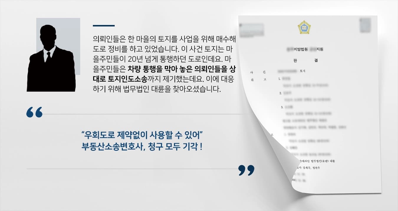 의뢰인들은 한 마을의 토지를 사업을 위해 매수하여 도로 정비를 하고 있었습니다. 이 사건 토지는 마을주민들이 20년 넘게 통행하던 도로인데요. 마을주민들은 차량으로 통행할 수 없게 막아 놓은 의뢰인들을 상대로 토지인도소송까지 제기하였는데요. 이에 대응하기 위해 법무법인 대륜 부동산소송변호사를 찾아오셨습니다.  “우회도로 제약없이 사용할 수 있어” 부동산소송변호사, 청구 모두 기각 !