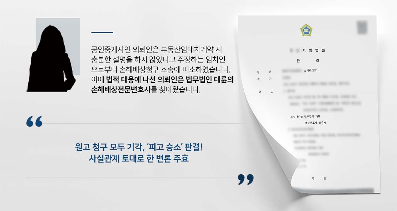 ~~## 부동산 중개책임을 묻는 손해배상청구 피소 피고 의뢰인은 부동산을 운영하는 공인중개사로, 이사건 부동산의 임대차계약을 중개했던 임차인 원고로부터 손해배상청구 소송에 피소했습니다. 원고는 임대차계약만료 후 타 부동산을 매수하기로 약정하고 계약금을 지급하였으나, 기존 임대인인 OO개발이 파산하여 임대차보증금을 돌려받지 못해 계약금을 잃었습니다. 이에 이사건 부동산의 임대차계약을 체결할 때 신탁등기가 되어 있었다는 점을 설명하지 않았다는 이유로 피고에게 소를 제기한 것입니다. 의뢰인은 원고와의 사실관계를 바로잡고 법률상 방어에 나서기 위해 법무법인 대륜의 손해배상전문변호사를 찾았습니다. ## 손해배상청구 원인에 대한 변론 준비 법무법인 대륜은 의뢰인과의 면밀한 상담을 거쳐 3인 이상의 전문가로 손해배상전문변호사팀을 구축하였습니다. 부동산 손해배상청구 관련 사건처리 경험이 풍부한 손해배상전문변호사팀은 의뢰인이 바라는 대로 다음과 같은 주장을 토대로 조력하였습니다. ■ 의뢰인 부동산의 중개보조원이 신탁사항 및 신탁말소 사항을 등기부등본을 통해 설명했다는 점 ■ 등기에 신탁이 되어 있는 경우, 특약사항에 신탁에 관한 내용을 기재를 하여야 함을 조언했다는 점 ■ 부동산이 신탁된 사실을 상호 인지한 상태에서, 신탁 관련 내용을 특약사항에 기재하면서 계약이 진행했다는 점 ## 손해배상청구 기각, 피고 승소 판결 법무법인 대륜의 조력으로, 재판부는 "원고의 청구를 모두 기각한다. 소송비용은 모두 원고가 부담한다"고 판결하며, 피고의 손을 들어주었습니다. 이로서 피고는 송사의 피로에서 벗어나 편안한 일상으로 돌아갈 수 있었습니다. 만약 손해배상청구 방어 등 위 사례와 비슷한 상황으로 곤란을 겪고 계시다면 언제든 법무법인 대륜으로 의뢰해 주시길 바랍니다. 법무법인 대륜은 법률전문가 3인 이상으로 전담팀을 구성해 전문성을 극대화하며, 해결사례를 토대로 구축한 대륜만의 소송시스템으로 의뢰하신 사건을 성공으로 이끌어 오고 있습니다. 본 소송과 관련하여 법률조력이 필요하시다면 법무법인 대륜과 함께 준비하시길 바랍니다. ~~